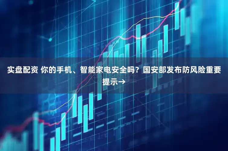 实盘配资 你的手机、智能家电安全吗？国安部发布防风险重要提示→
