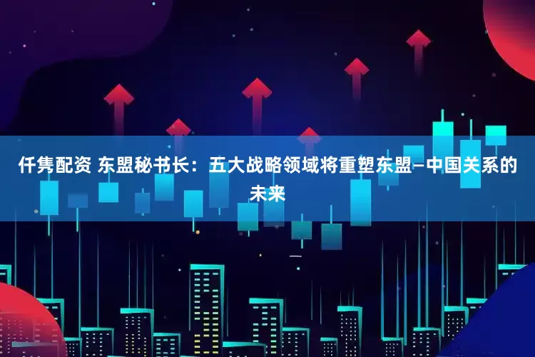 仟隽配资 东盟秘书长：五大战略领域将重塑东盟—中国关系的未来