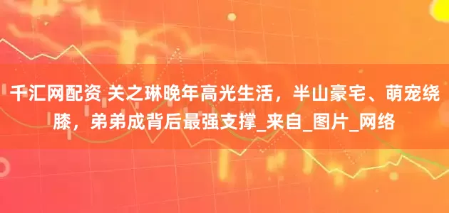 千汇网配资 关之琳晚年高光生活，半山豪宅、萌宠绕膝，弟弟成背后最强支撑_来自_图片_网络