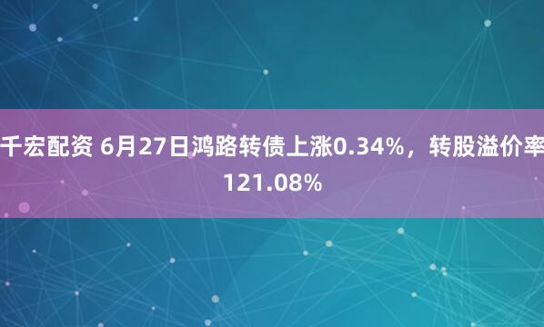 千宏配资 6月27日鸿路转债上涨0.34%，转股溢价率121.08%