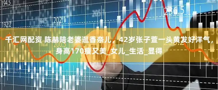 千汇网配资 陈赫陪老婆逛香奈儿，42岁张子萱一头黄发好洋气，身高170瘦又美_女儿_生活_显得