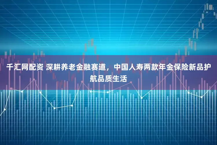 千汇网配资 深耕养老金融赛道，中国人寿两款年金保险新品护航品质生活