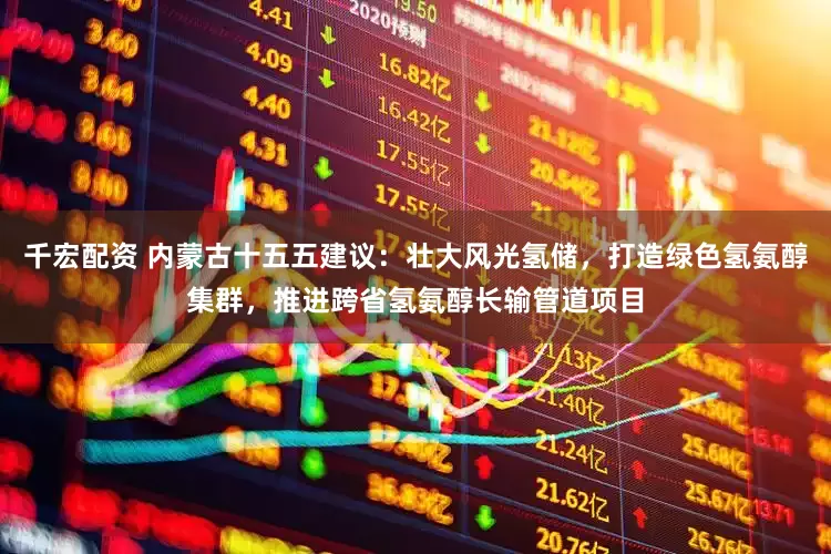 千宏配资 内蒙古十五五建议：壮大风光氢储，打造绿色氢氨醇集群，推进跨省氢氨醇长输管道项目