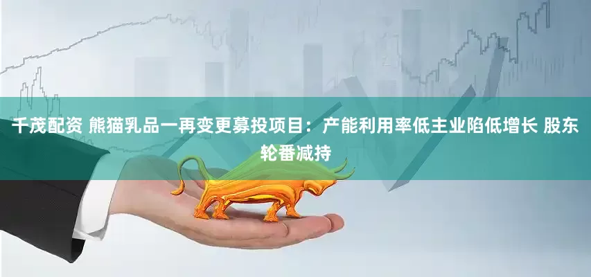 千茂配资 熊猫乳品一再变更募投项目：产能利用率低主业陷低增长 股东轮番减持
