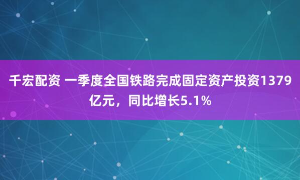 千宏配资 一季度全国铁路完成固定资产投资1379亿元，同比增长5.1%