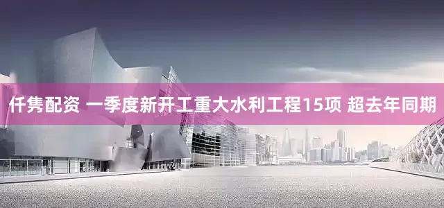 仟隽配资 一季度新开工重大水利工程15项 超去年同期